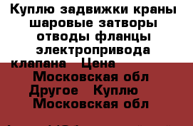 Куплю задвижки краны шаровые затворы отводы фланцы электропривода клапана › Цена ­ 150 000 - Московская обл. Другое » Куплю   . Московская обл.
